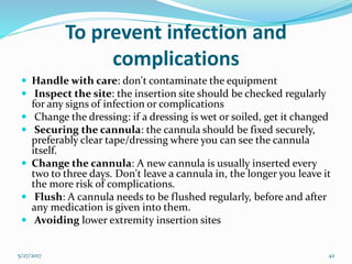 To prevent infection and
complications
 Handle with care: don't contaminate the equipment
 Inspect the site: the insertion site should be checked regularly
for any signs of infection or complications
 Change the dressing: if a dressing is wet or soiled, get it changed
 Securing the cannula: the cannula should be fixed securely,
preferably clear tape/dressing where you can see the cannula
itself.
 Change the cannula: A new cannula is usually inserted every
two to three days. Don't leave a cannula in, the longer you leave it
the more risk of complications.
 Flush: A cannula needs to be flushed regularly, before and after
any medication is given into them.
 Avoiding lower extremity insertion sites
5/27/2017 42
 