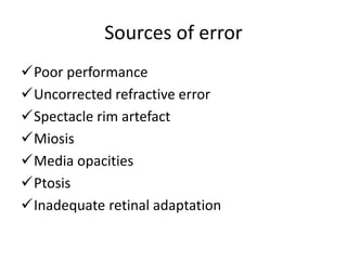 Sources of error
Poor performance
Uncorrected refractive error
Spectacle rim artefact
Miosis
Media opacities
Ptosis
Inadequate retinal adaptation
 