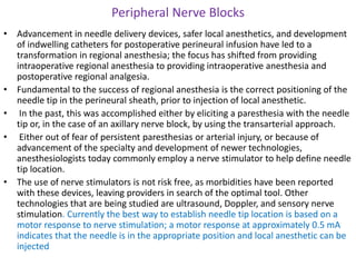 Peripheral Nerve Blocks
• Advancement in needle delivery devices, safer local anesthetics, and development
of indwelling catheters for postoperative perineural infusion have led to a
transformation in regional anesthesia; the focus has shifted from providing
intraoperative regional anesthesia to providing intraoperative anesthesia and
postoperative regional analgesia.
• Fundamental to the success of regional anesthesia is the correct positioning of the
needle tip in the perineural sheath, prior to injection of local anesthetic.
• In the past, this was accomplished either by eliciting a paresthesia with the needle
tip or, in the case of an axillary nerve block, by using the transarterial approach.
• Either out of fear of persistent paresthesias or arterial injury, or because of
advancement of the specialty and development of newer technologies,
anesthesiologists today commonly employ a nerve stimulator to help define needle
tip location.
• The use of nerve stimulators is not risk free, as morbidities have been reported
with these devices, leaving providers in search of the optimal tool. Other
technologies that are being studied are ultrasound, Doppler, and sensory nerve
stimulation. Currently the best way to establish needle tip location is based on a
motor response to nerve stimulation; a motor response at approximately 0.5 mA
indicates that the needle is in the appropriate position and local anesthetic can be
injected
 