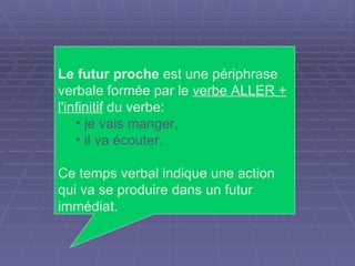 Le futur proche  est une périphrase verbale formée par le  verbe ALLER + l'infinitif  du verbe:  je vais manger,  il va écouter. Ce temps verbal indique une action qui va se produire dans un futur immédiat. 