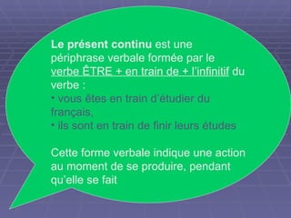 Le présent continu  est une périphrase verbale formée par le  verbe ÊTRE + en train de + l’infinitif  du verbe :  vous êtes en train d’étudier du français,  ils sont en train de finir leurs études Cette forme verbale indique une action au moment de se produire, pendant qu’elle se fait  