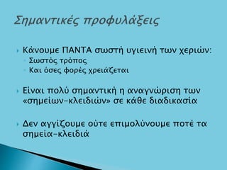  Κάνουμε ΠΑΝΤΑ σωστή υγιεινή των χεριών:
◦ Σωστός τρόπος
◦ Και όσες φορές χρειάζεται
 Είναι πολύ σημαντική η αναγνώριση των
«σημείων-κλειδιών» σε κάθε διαδικασία
 Δεν αγγίζουμε ούτε επιμολύνουμε ποτέ τα
σημεία-κλειδιά
 