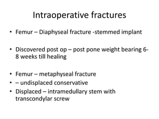 Intraoperative fractures
• Femur – Diaphyseal fracture -stemmed implant
• Discovered post op – post pone weight bearing 6-
8 weeks till healing
• Femur – metaphyseal fracture
• – undisplaced conservative
• Displaced – intramedullary stem with
transcondylar screw
 