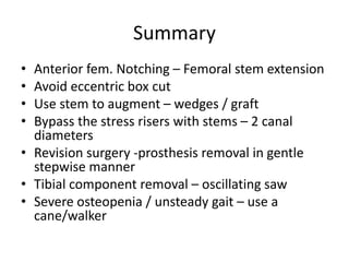 Summary
• Anterior fem. Notching – Femoral stem extension
• Avoid eccentric box cut
• Use stem to augment – wedges / graft
• Bypass the stress risers with stems – 2 canal
diameters
• Revision surgery -prosthesis removal in gentle
stepwise manner
• Tibial component removal – oscillating saw
• Severe osteopenia / unsteady gait – use a
cane/walker
 