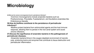 Microbiology
35.What are the common microorganisms found in periradicular infections?
•Common microorganisms include anaerobic bacteria such as
Porphyromonas, Prevotella, Fusobacterium, and facultative anaerobes like
Enterococcus faecalis.
36.How do biofilms contribute to the persistence of periradicular
infections?
•Biofilms protect bacteria from antimicrobial agents and the host immune
response, allowing them to persist in the root canal system and cause
chronic infections.
37.Discuss the significance of anaerobic bacteria in the pathogenesis of
periradicular diseases.
•Anaerobic bacteria thrive in the oxygen-depleted environment of necrotic
pulp, producing toxins and enzymes that contribute to tissue destruction and
periradicular inflammation.
 