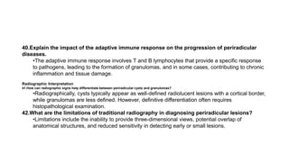 40.Explain the impact of the adaptive immune response on the progression of periradicular
diseases.
•The adaptive immune response involves T and B lymphocytes that provide a specific response
to pathogens, leading to the formation of granulomas, and in some cases, contributing to chronic
inflammation and tissue damage.
Radiographic Interpretation
41.How can radiographic signs help differentiate between periradicular cysts and granulomas?
•Radiographically, cysts typically appear as well-defined radiolucent lesions with a cortical border,
while granulomas are less defined. However, definitive differentiation often requires
histopathological examination.
42.What are the limitations of traditional radiography in diagnosing periradicular lesions?
•Limitations include the inability to provide three-dimensional views, potential overlap of
anatomical structures, and reduced sensitivity in detecting early or small lesions.
 