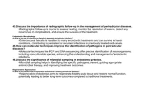43.Discuss the importance of radiographic follow-up in the management of periradicular diseases.
•Radiographic follow-up is crucial to assess healing, monitor the resolution of lesions, detect any
recurrence or complications, and ensure the success of the treatment.
Endodontic Microbiology
44.What is the role of Enterococcus faecalis in persistent periradicular infections?
•Enterococcus faecalis is resistant to many endodontic treatments and can survive in harsh
conditions, contributing to persistent or recurrent infections in previously treated root canals.
45.How can molecular techniques improve the identification of pathogens in periradicular
diseases?
•Molecular techniques like PCR and DNA sequencing offer precise identification of microorganisms,
including non-culturable species, enhancing the understanding and management of endodontic
infections.
46.Discuss the significance of microbial sampling in endodontic practice.
•Microbial sampling helps in identifying the specific pathogens present, guiding appropriate
antimicrobial therapy, and improving treatment outcomes.
Regenerative Approaches
47.What is the potential role of regenerative endodontics in treating periradicular diseases?
•Regenerative endodontics aims to regenerate healthy pulp tissue and restore normal function,
potentially leading to better long-term outcomes compared to traditional treatments.
 