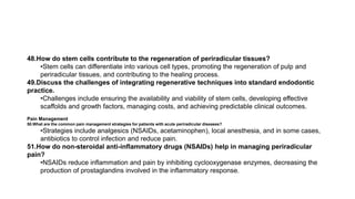 48.How do stem cells contribute to the regeneration of periradicular tissues?
•Stem cells can differentiate into various cell types, promoting the regeneration of pulp and
periradicular tissues, and contributing to the healing process.
49.Discuss the challenges of integrating regenerative techniques into standard endodontic
practice.
•Challenges include ensuring the availability and viability of stem cells, developing effective
scaffolds and growth factors, managing costs, and achieving predictable clinical outcomes.
Pain Management
50.What are the common pain management strategies for patients with acute periradicular diseases?
•Strategies include analgesics (NSAIDs, acetaminophen), local anesthesia, and in some cases,
antibiotics to control infection and reduce pain.
51.How do non-steroidal anti-inflammatory drugs (NSAIDs) help in managing periradicular
pain?
•NSAIDs reduce inflammation and pain by inhibiting cyclooxygenase enzymes, decreasing the
production of prostaglandins involved in the inflammatory response.
 