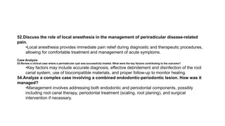 52.Discuss the role of local anesthesia in the management of periradicular disease-related
pain.
•Local anesthesia provides immediate pain relief during diagnostic and therapeutic procedures,
allowing for comfortable treatment and management of acute symptoms.
Case Analysis
53.Review a clinical case where a periradicular cyst was successfully treated. What were the key factors contributing to the outcome?
•Key factors may include accurate diagnosis, effective debridement and disinfection of the root
canal system, use of biocompatible materials, and proper follow-up to monitor healing.
54.Analyze a complex case involving a combined endodontic-periodontic lesion. How was it
managed?
•Management involves addressing both endodontic and periodontal components, possibly
including root canal therapy, periodontal treatment (scaling, root planing), and surgical
intervention if necessary.
 