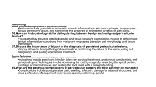 Histopathology
55.What are the histopathological features of periradicular granulomas?
•Features include granulation tissue with chronic inflammatory cells (macrophages, lymphocytes),
fibrous connective tissue, and sometimes the presence of cholesterol crystals or giant cells.
56.How can histopathology aid in distinguishing between benign and malignant periradicular
lesions?
•Histopathology provides detailed cellular and tissue structure examination, helping to differentiate
benign inflammatory conditions from malignant neoplasms based on cell morphology and tissue
architecture.
57.Discuss the importance of biopsy in the diagnosis of persistent periradicular lesions.
•Biopsy allows for histopathological examination, confirming the nature of the lesion, ruling out
malignancy, and guiding appropriate treatment.
Surgical Techniques
58.Describe the indications and techniques for periradicular surgery (apicoectomy).
•Indications include persistent infection after non-surgical treatment, anatomical complexities, and
periapical cysts. Techniques involve accessing the root tip surgically, resecting the apical portion,
curettage of infected tissue, and sealing the root canal with a retrograde filling.
59.What are the potential complications of periradicular surgery and how can they be managed?
•Complications include postoperative pain, swelling, infection, damage to adjacent structures, and
sinus perforation. Management involves preoperative planning, careful
 