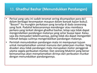 11. Ghadhul Bashar (Menundukkan Pandangan) 
• Perisai yang satu ini sudah teramat sering disampaikan para da'i 
dalam berbagai kesempatan maupun dalam banyak kajian buku2. 
"Bosan!" Itu mungkin perkataan yang terselip di dada seseorang 
yang fasik. Padahal kebosanannya mendengar atau membaca 
perkara yang terkait dengan ghadhul bashar, tetap saja tidak dapat 
mengendalikan pandangan matanya yang seliar buaya lapar. Kalau 
saja dia menyadari kekeliruannya, paling tidak dia dapat mengambil 
hikmah betapa sulitnya mengendalikan pandangan matanya. 
• Perintah menundukkan pandangan mata ini mempunyai tujuan 
untuk menyelamatkan ummat manusia dari pekerjaan munkar. Yang 
disadari atau tidak pandangan mata merupakan motor penggerak 
utama segala perbuatan munkar. Dan seorang Mukmin yang benar 
keimanannya akan menyelamatkan dirinya dari perbuatan munkar 
dengan menundukkan pandangannya. 
 