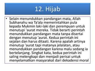 12. Hijab 
• Selain menundukkan pandangan mata, Allah 
Subhanahu wa Ta’ala memerintahkan pula 
kepada Mukmin laki-laki dan perempuan untuk 
menutupi 'aurat mereka. Tidak berarti perintah 
menundukkan pandangan mata tanpa disertai 
dengan menutup 'aurat. Kedua perintah ini 
sejalan dan harus ditaati. Karena apalah artinya 
menutup 'aurat tapi matanya jelalatan, atau 
menundukkan pandangan karena malu sedang ia 
bertelanjang. Singkat kata, kedua perintah ini 
saling melengkapi dan menjadi perisai untuk 
menyelamatkan masyarakat dari dekadensi moral 
 