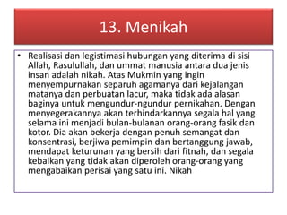 13. Menikah 
• Realisasi dan legistimasi hubungan yang diterima di sisi 
Allah, Rasulullah, dan ummat manusia antara dua jenis 
insan adalah nikah. Atas Mukmin yang ingin 
menyempurnakan separuh agamanya dari kejalangan 
matanya dan perbuatan lacur, maka tidak ada alasan 
baginya untuk mengundur-ngundur pernikahan. Dengan 
menyegerakannya akan terhindarkannya segala hal yang 
selama ini menjadi bulan-bulanan orang-orang fasik dan 
kotor. Dia akan bekerja dengan penuh semangat dan 
konsentrasi, berjiwa pemimpin dan bertanggung jawab, 
mendapat keturunan yang bersih dari fitnah, dan segala 
kebaikan yang tidak akan diperoleh orang-orang yang 
mengabaikan perisai yang satu ini. Nikah 
 