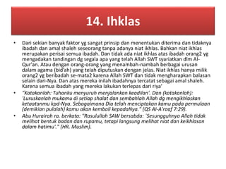 14. Ihklas 
• Dari sekian banyak faktor yg sangat prinsip dan menentukan diterima dan tidaknya 
ibadah dan amal shaleh seseorang tanpa adanya niat ikhlas. Bahkan niat ikhlas 
merupakan perisai semua ibadah. Dan tidak ada niat ikhlas atas ibadah orang2 yg 
mengadakan tandingan dg segala apa yang telah Allah SWT syariatkan dlm AI-Qur'an. 
Atau dengan orang-orang yang menambah-nambah berbagai urusan 
dalam agama (bid’ah) yang telah diputuskan dengan jelas. Niat ikhlas hanya milik 
orang2 yg beribadah se-mata2 karena Allah SWT dan tidak mengharapkan balasan 
selain dari-Nya. Dan atas mereka inilah ibadahnya tercatat sebagai amal shaleh. 
Karena semua ibadah yang mereka lakukan terlepas dari riya‘ 
• "Katakanlah: Tuhanku menyuruh menjalankan keadilan'. Dan (katakanlah): 
'Luruskanlah mukamu di setiap shalat dan sembahlah Allah dg mengikhlaskan 
ketaatanmu kpd-Nya. Sebagaimana Dia telah menciptakan kamu pada permulaan 
(demikian pulalah) kamu akan kembali kepadaNya." (QS AI-A'raaf 7:29). 
• Abu Hurairah ra. berkata: "Rasulullah SAW bersabda: `Sesungguhnya Allah tidak 
melihat bentuk badan dan rupamu, tetapi langsung melihat niat dan keikhlasan 
dalam hatimu'." (HR. Muslim). 
 