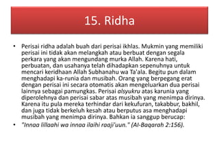 15. Ridha 
• Perisai ridha adalah buah dari perisai ikhlas. Mukmin yang memiliki 
perisai ini tidak akan melangkah atau berbuat dengan segala 
perkara yang akan mengundang murka Allah. Karena hati, 
perbuatan, dan usahanya telah dihadapkan sepenuhnya untuk 
mencari keridhaan Allah Subhanahu wa Ta'ala. Begitu pun dalam 
menghadapi ka-runia dan musibah. Orang yang berpegang erat 
dengan perisai ini secara otomatis akan mengeluarkan dua perisai 
lainnya sebagai pamungkas. Perisai alsyukru atas karunia yang 
diperolehnya dan perisai sabar atas musibah yang menimpa dirinya. 
Karena itu pula mereka terhindar dari kekufuran, takabbur, bakhil, 
dan juga tidak berkeluh kesah atau berputus asa menghadapi 
musibah yang menimpa dirinya. Bahkan ia sanggup berucap: 
• "Innaa lillaahi wa innaa ilaihi raaji'uun." (AI-Baqarah 2:156). 
 