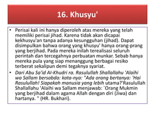 16. Khusyu' 
• Perisai kali ini hanya diperoleh atas mereka yang telah 
memiliki perisai jihad. Karena tidak akan dicapai 
kekhusyu'an tanpa adanya kesungguhan (jihad). Dapat 
disimpulkan bahwa orang yang khusyu' hanya orang-prang 
yang berjihad. Pada mereka inilah terealisasi seluruh 
perintah dan tercegahnya perbuatan munkar. Sebab hanya 
mereka pula yang siap menanggung berbagai resiko 
terberat sekalipun demi tegaknya syariat. 
• Dari Abu Sa'id AI-Khudri ra. Rasulullah Shallallahu 'Alaihi 
wa Sallam bersabda: kata-nya: "Ada orang bertanya: 'Hai 
Rasulullah! Siapakah manusia yang lebih utama?'Rasulullah 
Shallallahu 'Alaihi wa Sallam menjawab: `Orang Mukmin 
yang berjihad dalam agama Allah dengan diri (Jiwa) dan 
hartanya. " (HR. Bukhari). 
 