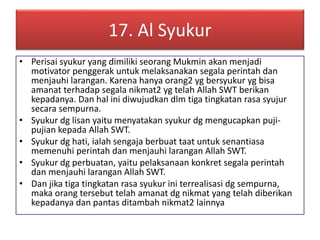 17. Al Syukur 
• Perisai syukur yang dimiliki seorang Mukmin akan menjadi 
motivator penggerak untuk melaksanakan segala perintah dan 
menjauhi larangan. Karena hanya orang2 yg bersyukur yg bisa 
amanat terhadap segala nikmat2 yg telah Allah SWT berikan 
kepadanya. Dan hal ini diwujudkan dlm tiga tingkatan rasa syujur 
secara sempurna. 
• Syukur dg lisan yaitu menyatakan syukur dg mengucapkan puji-pujian 
kepada Allah SWT. 
• Syukur dg hati, ialah sengaja berbuat taat untuk senantiasa 
memenuhi perintah dan menjauhi larangan Allah SWT. 
• Syukur dg perbuatan, yaitu pelaksanaan konkret segala perintah 
dan menjauhi larangan Allah SWT. 
• Dan jika tiga tingkatan rasa syukur ini terrealisasi dg sempurna, 
maka orang tersebut telah amanat dg nikmat yang telah diberikan 
kepadanya dan pantas ditambah nikmat2 lainnya 
 