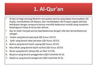 1. Al-Qur'an 
• Al-Qur'an bagi seorang Mukmin merupakan perisai yang dapat menunjukkan (Al- 
Huda), membuktikan (Al-Bayan), dan membedakan (Al-Furqan) segala aktivitas 
kehidupan dengan sempurna karena memiliki kebenaran mutlak yang menjamin 
kebahagiaan hidup di dunia dan akhirat. 
• Qur'an telah menjadi perisai kepribadiannya dengan sifat dan kemanfaatannya 
sebagai: 
1. Hudan yang berarti petunjuk (QS Yunus 10:57). 
2. Syifa' yang berarti obat penawar (QS Yunus 10:57). 
3. Rahma yang berarti kasih sayang (QS Yunus 10:57). 
4. Mau'idhah yang berarti kasih nasihat (QS Yunus 10:57) 
5. Nuran yang berarti cahaya (Qs an-Nisa' 4:174). 
6. Basyirun yang berarti penggembira (QS Fushshilat 41:3). 
7. Nadzirun yang berarti pengancam (QS Fushshilat 41:3). 
 