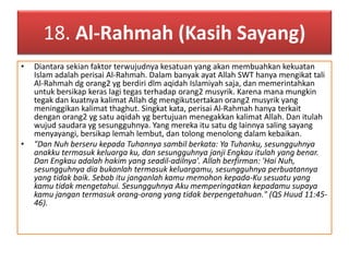 18. Al-Rahmah (Kasih Sayang) 
• Diantara sekian faktor terwujudnya kesatuan yang akan membuahkan kekuatan 
Islam adalah perisai Al-Rahmah. Dalam banyak ayat Allah SWT hanya mengikat tali 
Al-Rahmah dg orang2 yg berdiri dlm aqidah Islamiyah saja, dan memerintahkan 
untuk bersikap keras lagi tegas terhadap orang2 musyrik. Karena mana mungkin 
tegak dan kuatnya kalimat Allah dg mengikutsertakan orang2 musyrik yang 
meninggikan kalimat thaghut. Singkat kata, perisai Al-Rahmah hanya terkait 
dengan orang2 yg satu aqidah yg bertujuan menegakkan kalimat Allah. Dan itulah 
wujud saudara yg sesungguhnya. Yang mereka itu satu dg lainnya saling sayang 
menyayangi, bersikap lemah lembut, dan tolong menolong dalam kebaikan. 
• "Dan Nuh berseru kepada Tuhannya sambil berkata: Ya Tuhanku, sesungguhnya 
anakku termasuk keluarga ku, dan sesungguhnya janji Engkau itulah yang benar. 
Dan Engkau adalah hakim yang seadil-adilnya'. Allah berfirman: 'Hai Nuh, 
sesungguhnya dia bukanlah termasuk keluargamu, sesungguhnya perbuatannya 
yang tidak baik. Sebab itu janganlah kamu memohon kepada-Ku sesuatu yang 
kamu tidak mengetahui. Sesungguhnya Aku memperingatkan kepadamu supaya 
kamu jangan termasuk orang-orang yang tidak berpengetahuan." (QS Huud 11:45- 
46). 
 