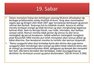 19. Sabar 
• Dalam menjalani hidup dan kehidupan seorang Mukmin dihadapkan dg 
berbagai problematika selaku khalifah di bumi. Yang akan menerapkan 
segala apa yg diingini oleh Allah SWT agar terciptanya kehidupan yg penuh 
rahmat dan berkah. Tentunya hal itu tidaklah mudah. Karena di sekitar 
mereka terdapat orang2 yg tidak beriman yg akan menghalangi tegaknya 
kalimat Allah. Baik itu berupa fitnah, caci maki, intimidasi, dan bahkan 
sampai sahid. Namun mereka tidak gentar dg semua itu dan terus 
melangkah dg penuh kesabaran. Sebab sebelum melangkah mengikuti 
jejak Rasulullah SAW mereka pun telah menyadari akan semua akibat yg 
bakal diterima. Dan kesabaran mereka itu terlahir dari perisai Istiqamah. 
• "Kamu sungguh2 akan diuji terhadap harta dan dirimu dan juga kamu 
sungguh2 akan mendengar dari orang2 yg diberi kitab sebelum kamu dan 
dr orang2 yg mempersekutukan Allah, gangguan yg banyak dan menyakit 
kan hati. Jika kamu bersabar dan bertaqwa, maka sesungguhnya yg 
demikian itu termasuk urusan yg patut diutamakan."(QS Ali Imran 3:186). 
 