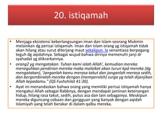 20. istiqamah 
• Menjaga eksistensi keberlangsungan iman dan Islam seorang Mukmin 
melainkan dg perisai istiqamah. Iman dan Islam orang yg istiqamah tidak 
akan hilang atau surut diterjang maut sekalipun. la senantiasa berpegang 
teguh dg aqidahnya. Sebagai wujud bahwa dirinya memenuhi janji dr 
syahadat yg diikrarkannya. 
• orang2 yg mengatakan: Tuhan kami ialah Allah', kemudian mereka 
meneguhkan pendirian mereka maka malaikat akan turun kpd mereka (dg 
mengatakan), 'Janganlah kamu merasa takut dan janganlah merasa sedih, 
dan bergembiralah mereka dengan (memperoleh) surga yg telah dijanjikan 
Allah kepadamu." (QS Fushshilat 41:30). 
• Ayat ini menandaskan bahwa orang yang memiliki perisai istiqamah hanya 
mengakui Allah sebagai Rabbnya, dengan mendapat jaminan ketenangan 
hidup, hilang rasa takut, sedih, putus asa dan lain sebagainya. Meskipun 
mereka diguncang cobaan dan gangguan yang banyak dengan aqidah 
Islamiyah yang telah berakar di dalam qalbu mereka. 
 