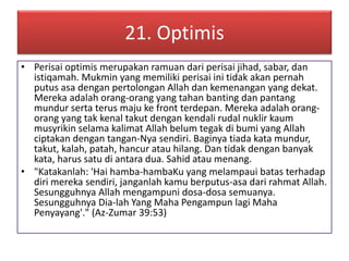21. Optimis 
• Perisai optimis merupakan ramuan dari perisai jihad, sabar, dan 
istiqamah. Mukmin yang memiliki perisai ini tidak akan pernah 
putus asa dengan pertolongan Allah dan kemenangan yang dekat. 
Mereka adalah orang-orang yang tahan banting dan pantang 
mundur serta terus maju ke front terdepan. Mereka adalah orang-orang 
yang tak kenal takut dengan kendali rudal nuklir kaum 
musyrikin selama kalimat Allah belum tegak di bumi yang Allah 
ciptakan dengan tangan-Nya sendiri. Baginya tiada kata mundur, 
takut, kalah, patah, hancur atau hilang. Dan tidak dengan banyak 
kata, harus satu di antara dua. Sahid atau menang. 
• "Katakanlah: 'Hai hamba-hambaKu yang melampaui batas terhadap 
diri mereka sendiri, janganlah kamu berputus-asa dari rahmat Allah. 
Sesungguhnya Allah mengampuni dosa-dosa semuanya. 
Sesungguhnya Dia-lah Yang Maha Pengampun lagi Maha 
Penyayang'." (Az-Zumar 39:53) 
 