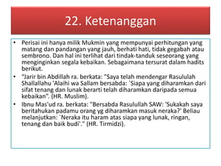 22. Ketenanggan 
• Perisai ini hanya milik Mukmin yang mempunyai perhitungan yang 
matang dan pandangan yang jauh, berhati hati, tidak gegabah atau 
sembrono. Dan hal ini terlihat dari tindak-tanduk seseorang yang 
menginginkan segala kebaikan. Sebagaimana tersurat dalam hadits 
berikut. 
• “Jarir bin Abdillah ra. berkata: "Saya telah mendengar Rasululah 
Shallallahu 'Alaihi wa Sallam bersabda: `Siapa yang diharamkan dari 
sifat tenang dan lunak berarti telah diharamkan daripada semua 
kebaikan”. (HR. Muslim). 
• Ibnu Mas'ud ra. berkata: "Bersabda Rasulullah SAW: 'Sukakah saya 
beritahukan padamu orang yg diharamkan masuk neraka?' Beliau 
melanjutkan: `Neraka itu haram atas siapa yang lunak, ringan, 
tenang dan baik budi'." (HR. Tirmidzi). 
 