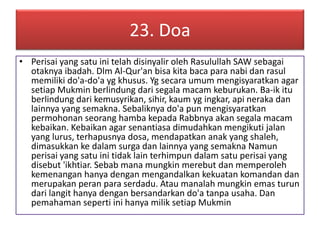 23. Doa 
• Perisai yang satu ini telah disinyalir oleh Rasulullah SAW sebagai 
otaknya ibadah. Dlm Al-Qur'an bisa kita baca para nabi dan rasul 
memiliki do'a-do'a yg khusus. Yg secara umum mengisyaratkan agar 
setiap Mukmin berlindung dari segala macam keburukan. Ba-ik itu 
berlindung dari kemusyrikan, sihir, kaum yg ingkar, api neraka dan 
lainnya yang semakna. Sebaliknya do'a pun mengisyaratkan 
permohonan seorang hamba kepada Rabbnya akan segala macam 
kebaikan. Kebaikan agar senantiasa dimudahkan mengikuti jalan 
yang lurus, terhapusnya dosa, mendapatkan anak yang shaleh, 
dimasukkan ke dalam surga dan lainnya yang semakna Namun 
perisai yang satu ini tidak lain terhimpun dalam satu perisai yang 
disebut 'ikhtiar. Sebab mana mungkin merebut dan memperoleh 
kemenangan hanya dengan mengandalkan kekuatan komandan dan 
merupakan peran para serdadu. Atau manalah mungkin emas turun 
dari langit hanya dengan bersandarkan do'a tanpa usaha. Dan 
pemahaman seperti ini hanya milik setiap Mukmin 
