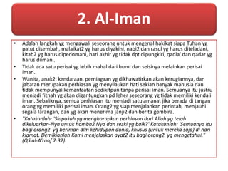 2. Al-Iman 
• Adalah langkah yg mengawali seseorang untuk mengenal hakikat siapa Tuhan yg 
patut disembah, malaikat2 yg harus diyakini, nabi2 dan rasul yg harus diteladani, 
kitab2 yg harus dipedomani, hari akhir yg tidak dpt dipungkiri, qadla' dan qadar yg 
harus diimani. 
• Tidak ada satu perisai yg lebih mahal dari bumi dan seisinya melainkan perisai 
iman. 
• Wanita, anak2, kendaraan, perniagaan yg dikhawatirkan akan kerugiannya, dan 
jabatan merupakan perhiasan yg menyilaukan hati sekian banyak manusia dan 
tidak mempunyai kemanfaatan sedikitpun tanpa perisai iman. Semuanya itu justru 
menjadi fitnah yg akan digantungkan pd leher seseorang yg tidak memiliki kendali 
iman. Sebaliknya, semua perhiasan itu menjadi satu amanat jika berada di tangan 
orang yg memiliki perisai iman. Orang2 yg siap menjalankan perintah, menjauhi 
segala larangan, dan yg akan menerima janji2 dan berita gembira. 
• "Katakanlah: 'Siapakah yg mengharapkan perhiasan dari Allah yg telah 
dikeluarkan-Nya untuk hamba2 Nya dan rezki yg baik?' Katakanlah: 'Semuanya itu 
bagi orang2 yg beriman dlm kehidupan dunia, khusus (untuk mereka saja) di hari 
kiamat. Demikianlah Kami menjelaskan ayat2 itu bagi orang2 yg mengetahui." 
(QS al-A'raaf 7:32). 
 