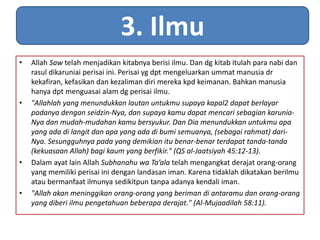3. Ilmu 
• Allah Saw telah menjadikan kitabnya berisi ilmu. Dan dg kitab itulah para nabi dan 
rasul dikaruniai perisai ini. Perisai yg dpt mengeluarkan ummat manusia dr 
kekafiran, kefasikan dan kezaliman diri mereka kpd keimanan. Bahkan manusia 
hanya dpt menguasai alam dg perisai ilmu. 
• "Allahlah yang menundukkan lautan untukmu supaya kapal2 dapat berlayar 
padanya dengan seidzin-Nya, dan supaya kamu dapat mencari sebagian karunia- 
Nya dan mudah-mudahan kamu bersyukur. Dan Dia menundukkan untukmu apa 
yang ada di langit dan apa yang ada di bumi semuanya, (sebagai rahmat) dari- 
Nya. Sesungguhnya pada yang demikian itu benar-benar terdapat tanda-tanda 
(kekuasaan Allah) bagi kaum yang berfikir." (QS al-Jaatsiyah 45:12-13). 
• Dalam ayat lain Allah Subhanahu wa Ta’ala telah mengangkat derajat orang-orang 
yang memiliki perisai ini dengan landasan iman. Karena tidaklah dikatakan berilmu 
atau bermanfaat ilmunya sedikitpun tanpa adanya kendali iman. 
• "Allah akan meninggikan orang-orang yang beriman di antaramu dan orang-orang 
yang diberi ilmu pengetahuan beberapa derajat." (Al-Mujaadilah 58:11). 
 