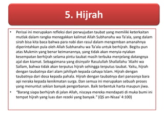 5. Hijrah 
• Perisai ini merupakan refleksi dari perwujudan taubat yang memiliki keterkaitan 
mutlak dalam rangka menegakkan kalimat Allah Subhanahu wa Ta'ala, yang dalam 
sirah bisa kita baca bahwa para nabi dan rasul dalam mengemban amanahnya 
diperintahkan pula oleh Allah Subhanahu wa Ta'ala untuk berhijrah. Begitu pun 
atas Mukmin yang benar keimanannya, yang tidak akan menyia-nyiakan 
kesempatan berhijrah selama pintu taubat masih terbuka menjelang datangnya 
ajal dan kiamat. Sebagaimana yang disinyalir Rasulullah Shallallahu 'Alaihi wa 
Sallam, bahwa tidak akan terputus hijrah sehingga terputus taubat. Yaitu, hijrah 
dengan taubatnya dari alam jahiliyah kepada cahaya Islam. Hijrah dengan 
taubatnya dari dosa kepada pahala. Hijrah dengan taubatnya dari panasnya bara 
api neraka kepada kenikmatan surga. Dan semua ini merupakan sebuah proses 
yang menuntut sekian banyak pengorbanan. Baik terbentuk harta maupun jiwa. 
• “Barang siapa berhijrah di jalan Allah, niscaya mereka mendapati di muka bumi ini 
tempat hijrah yang luas dan rezeki yang banyak.” (QS an-Nisaa' 4:100) 
 