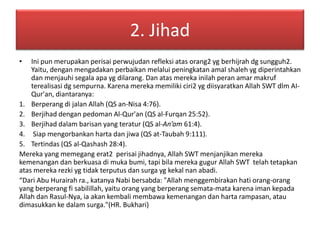 2. Jihad 
• Ini pun merupakan perisai perwujudan refleksi atas orang2 yg berhijrah dg sungguh2. 
Yaitu, dengan mengadakan perbaikan melalui peningkatan amal shaleh yg diperintahkan 
dan menjauhi segala apa yg dilarang. Dan atas mereka inilah peran amar makruf 
terealisasi dg sempurna. Karena mereka memiliki ciri2 yg diisyaratkan Allah SWT dlm AI-Qur'an, 
diantaranya: 
1. Berperang di jalan Allah (QS an-Nisa 4:76). 
2. Berjihad dengan pedoman Al-Qur'an (QS al-Furqan 25:52). 
3. Berjihad dalam barisan yang teratur (QS al-An’am 61:4). 
4. Siap mengorbankan harta dan jiwa (QS at-Taubah 9:111). 
5. Tertindas (QS al-Qashash 28:4). 
Mereka yang memegang erat2 perisai jihadnya, Allah SWT menjanjikan mereka 
kemenangan dan berkuasa di muka bumi, tapi bila mereka gugur Allah SWT telah tetapkan 
atas mereka rezki yg tidak terputus dan surga yg kekal nan abadi. 
“Dari Abu Hurairah ra., katanya Nabi bersabda: "Allah menggembirakan hati orang-orang 
yang berperang fi sabilillah, yaitu orang yang berperang semata-mata karena iman kepada 
Allah dan Rasul-Nya, ia akan kembali membawa kemenangan dan harta rampasan, atau 
dimasukkan ke dalam surga."(HR. Bukhari) 
 