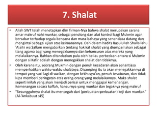 7. Shalat 
• Allah SWT telah menetapkan dlm firman-Nya bahwa shalat merupakan sarana 
amar makruf nahi munkar, sebagai penolong dan alat kontrol bagi Mukmin agar 
bersabar terhadap segala bencana dan mara-bahaya yang senantiasa datang dan 
mengintai sebagai ujian atas keimanannya. Dan dalam hadits Rasulullah Shallallahu 
'Alaihi wa Sallam mengabarkan tentang hakikat shalat yang diumpamakan sebagai 
tiang agama bagi yang menegakkannya dan kehancuran atas mereka yang 
melalaikannya. Bahkan ditandaskan pula oleh beliau perbedaan antara si Mukmin 
dengan si Kafir adalah dengan menegakkan shalat dan tidaknya. 
• Oleh karena itu, seorang Mukmin dengan penuh kesadaran akan senantiasa 
memperhatikan waktu-waktu shalatnya. Disamping itu ia akan menegakkannya di 
tempat yang suci lagi di sucikan, dengan kekhusyu'an, penuh kesabaran, dan tidak 
lupa memberi peringatan atas orang-orang yang melalaikannya. Maka shalat 
seperti inilah yang akan menjadi perisai untuk menggapai kemenangan. 
Kemenangan secara kaffah, hancurnya yang munkar dan tegaknya yang makruf 
• "Sesungguhnya shalat itu mencegah dari (perbuatan-perbuatan) keji dan munkar." 
(Al-'Ankabuut :45) 
 