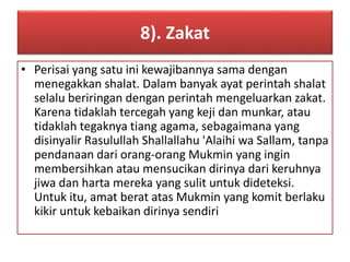 8). Zakat 
• Perisai yang satu ini kewajibannya sama dengan 
menegakkan shalat. Dalam banyak ayat perintah shalat 
selalu beriringan dengan perintah mengeluarkan zakat. 
Karena tidaklah tercegah yang keji dan munkar, atau 
tidaklah tegaknya tiang agama, sebagaimana yang 
disinyalir Rasulullah Shallallahu 'Alaihi wa Sallam, tanpa 
pendanaan dari orang-orang Mukmin yang ingin 
membersihkan atau mensucikan dirinya dari keruhnya 
jiwa dan harta mereka yang sulit untuk dideteksi. 
Untuk itu, amat berat atas Mukmin yang komit berlaku 
kikir untuk kebaikan dirinya sendiri 
 