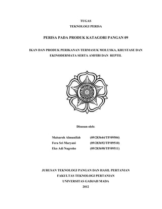 TUGAS
                      TEKNOLOGI PERISA


       PERISA PADA PRODUK KATAGORI PANGAN 09


IKAN DAN PRODUK PERIKANAN TERMASUK MOLUSKA, KRUSTASE DAN
          EKINODERMATA SERTA AMFIBI DAN REPTIL




                              Disusun oleh:


           Maisaroh Almunifah            (09/283644/TP/09504)
           Fera Sri Maryani              (09/283692/TP/09510)
           Eko Adi Nugroho               (09/283698/TP/09511)




      JURUSAN TEKNOLOGI PANGAN DAN HASIL PERTANIAN
              FAKULTAS TEKNOLOGI PERTANIAN
                  UNIVERSITAS GADJAH MADA
                                  2012
 