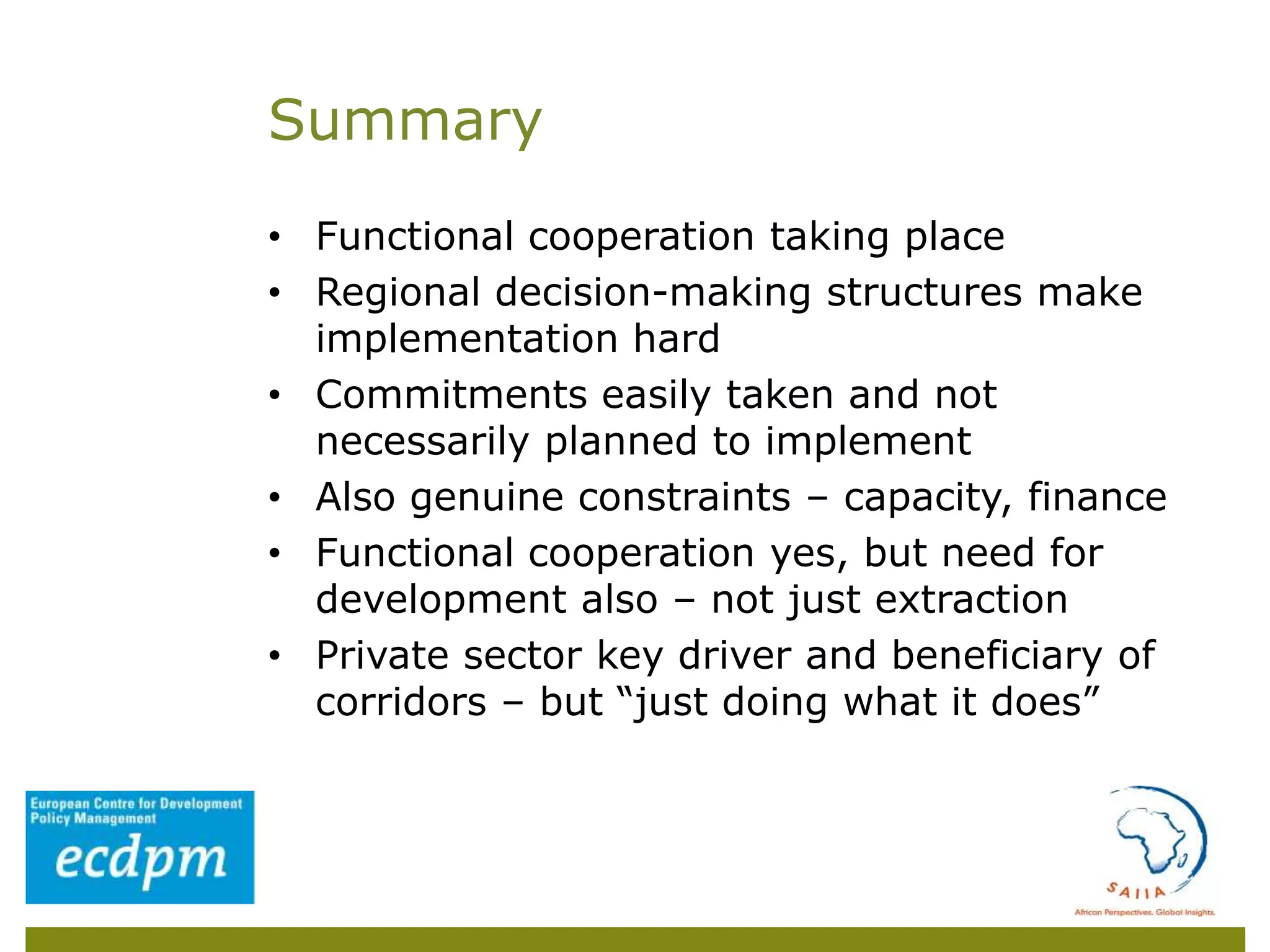 • Functional cooperation taking place
• Regional decision-making structures make
implementation hard
• Commitments easily taken and not
necessarily planned to implement
• Also genuine constraints – capacity, finance
• Functional cooperation yes, but need for
development also – not just extraction
• Private sector key driver and beneficiary of
corridors – but “just doing what it does”
Summary