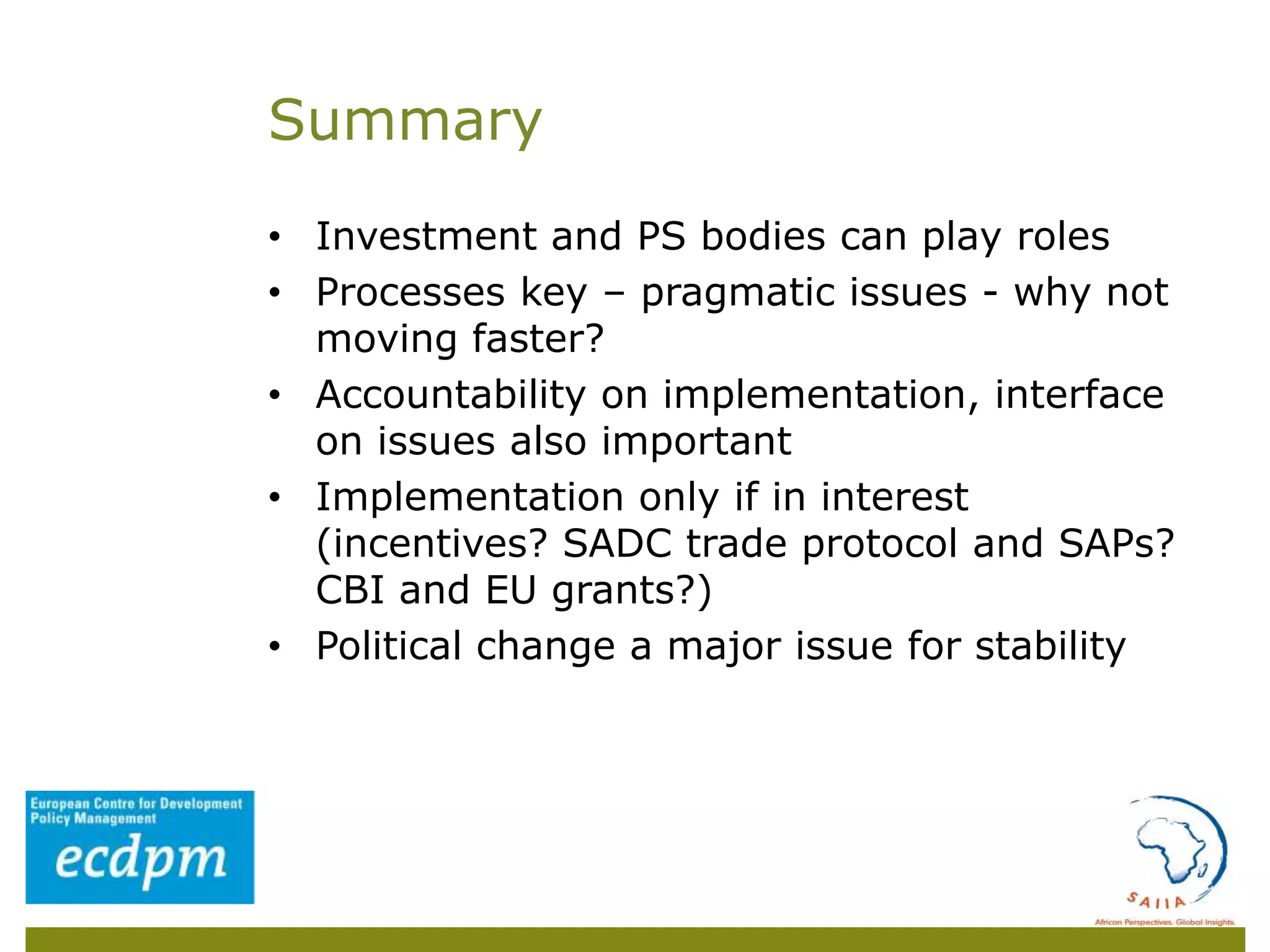 • Investment and PS bodies can play roles
• Processes key – pragmatic issues - why not
moving faster?
• Accountability on implementation, interface
on issues also important
• Implementation only if in interest
(incentives? SADC trade protocol and SAPs?
CBI and EU grants?)
• Political change a major issue for stability
Summary