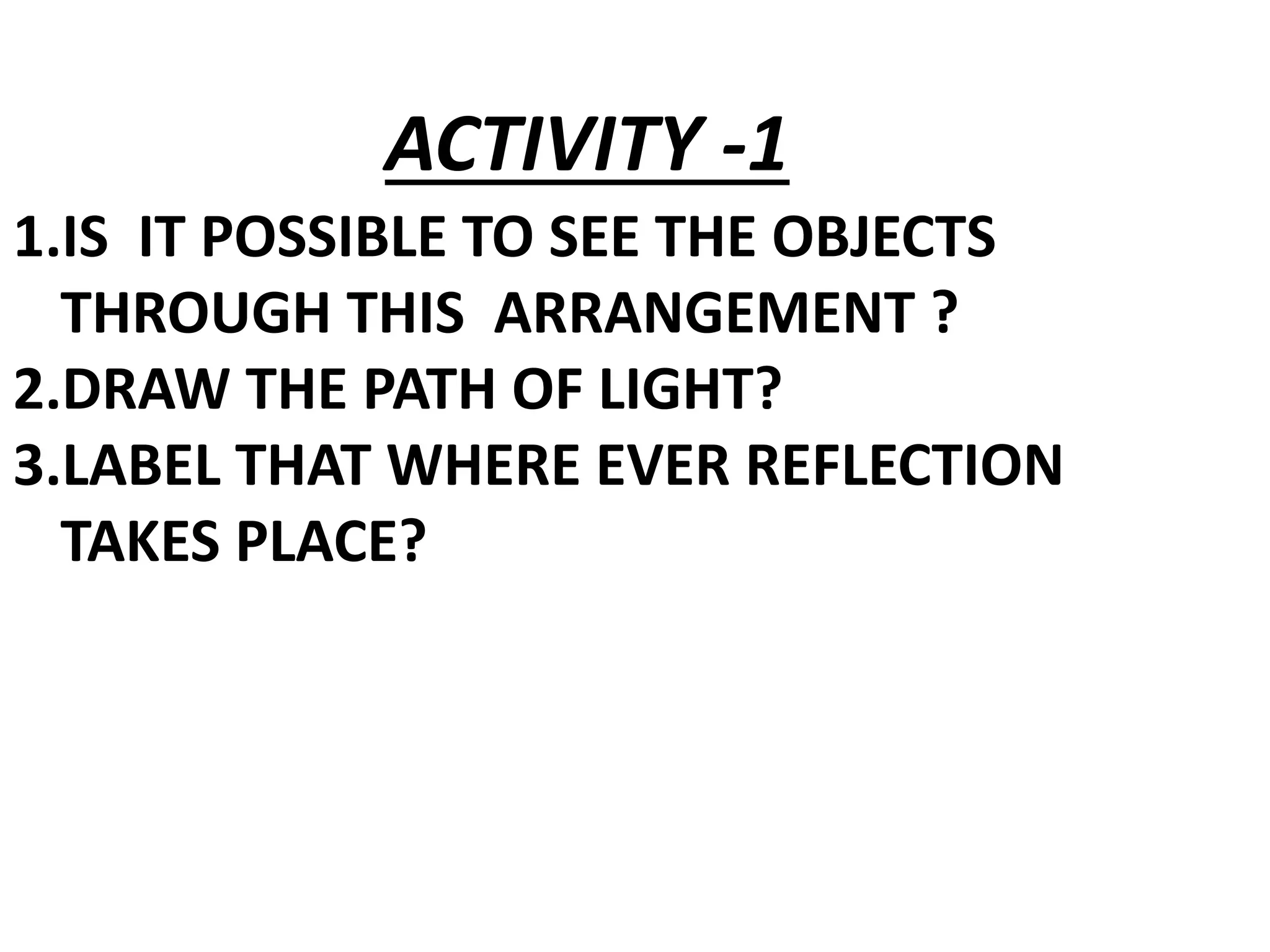 1.IS IT POSSIBLE TO SEE THE OBJECTS
THROUGH THIS ARRANGEMENT ?
2.DRAW THE PATH OF LIGHT?
3.LABEL THAT WHERE EVER REFLECTION
TAKES PLACE?
ACTIVITY -1