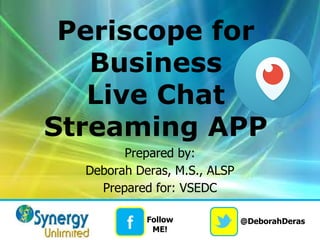@DeborahDeras
f Follow
ME!
Periscope for
Business
Live Chat
Streaming APP
Prepared by:
Deborah Deras, M.S., ALSP
Prepared for: VSEDC
 