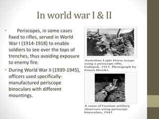 In world war I & II
• Periscopes, in some cases
fixed to rifles, served in World
War I (1914-1918) to enable
soldiers to see over the tops of
trenches, thus avoiding exposure
to enemy fire.
• During World War II (1939-1945),
officers used specifically-
manufactured periscope
binoculars with different
mountings.
Australian Light Horse troops
using a periscope rifle,
Gallipoli, 1915. Photograph by
Ernest Brooks.
A team of German artillery
observers using periscope
binoculars, 1943
 