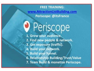 1. Grow your audience.
2. Find new people & network.
3. Get exposure (traffic).
4. Build your network.
5. Build your funnel.
6. Relationship Building/Trust/Value
7. Team Build & monetize Periscope.
FREE TRAINING:
www.AttractionListBuilding.com
Periscope: @itsFranco
 
