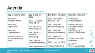 Agenda
10Periscope Rally in Leipzig, Germany - Dec 2015 www.periscoperally.com
Day 1: Dec 3rd, 2015
2pm (CET)
Individual Arrival
5pm (CET)
Registration
7pm (CET)
Opening Event
0:00 (CET), Midnight
End of the Opening Event
Day 2: Dec 4th, 2015
10am – 1pm (CET)
Panel #1 - #3
1pm - 5pm (CET)
The Leipzig Zoo
5pm - 7pm (CET)
Individual discovering
7pm - 10pm (CET)
Christmas Market(s)
10pm - open end (CET)
Party & Networking
Day 3: Dec 5th, 2015
10am – 1pm (CET)
Panel #1 - #3
1pm - 5pm (CET)
Discovering Leipzig
5pm - 7pm (CET)
Individual discovering
7pm - 10pm (CET)
Christmas Market(s)
10pm - open end (CET)
Party & Networking
Day 4: Dec 6th, 2015
9:00am (CET)
St. Nicholas Day
9:30-11:30am (CET)
Churches/Sunday services
Alternatively: city of Leipzig,
X-mas markets
11:30am - 2pm (CET)
Lunchtime
2pm (CET)
Time to say goodbye
See the world through some other people’s eyes
 