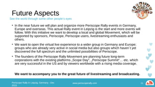 Future Aspects
• In the near future we will plan and organize more Periscope Rally events in Germany, Europe and
overseas. This actual Rally event in Leipzig is the start and more events will follow. With this
initiative we want to develop a local and global Movement, which will be supported by sponsors,
Periscope, Periscope users, livestreaming enthusiasts and others.
• We want to open the virtual live experience to a wider group in Germany and Europe; groups who
are already very active in social media but also groups which haven´t yet discovered the full
spectrum and the unlimited possibilities of Periscope.
• The founders of the Periscope Rally Movement are planning future long-term corporations with the
existing platforms „Scope Day“, „Periscope Summit“… etc. which are very successful in the US and
by viewers worldwide with a rising media coverage.
We want to accompany you to the great future of livestreaming and broadcasting.
11Periscope Rally in Leipzig, Germany - Dec 2015 www.periscoperally.com
See the world through some other people’s eyes
 