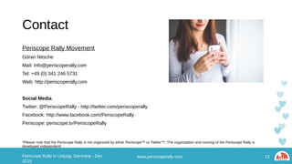 Contact
Periscope Rally Movement
Göran Nitsche
Mail: info@periscoperally.com
Tel: +49 (0) 341 246 5731
Web: http://periscoperally.com
Social Media
Twitter: @PeriscopeRally - http://twitter.com/periscoperally
Facebook: http://www.facebook.com/PeriscopeRally
Periscope: periscope.tv/PeriscopeRally
*Please note that the Periscope Rally is not organized by either Periscope™ or Twitter™. The organization and running of the Periscope Rally is developed independent!
www.periscoperally.com 12Periscope Rally in Leipzig, Germany - Dec 2015
 