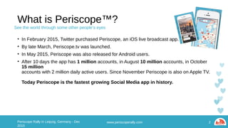 What is Periscope™?
• In February 2015, Twitter purchased Periscope, an iOS live broadcast app.
• By late March, Periscope.tv was launched.
• In May 2015, Periscope was also released for Android users.
• After 10 days the app has 1 million accounts, in August 10 million accounts, in October 15 million
accounts with 2 million daily active users. Since November Periscope is also on Apple TV.
Today Periscope is the fastest growing Social Media app in history.
www.periscoperally.com 2Periscope Rally in Leipzig, Germany - Dec 2015
See the world through some other people’s eyes
 