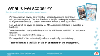 What is Periscope™?
• Periscope allows anyone to stream live, unedited content to the internet
with just a smartphone. The user interface is simple, making Periscope attractive
to anyone with a desire to stream live content without a lot of equipment.
• Live videos will be saved as a replay for 24h. An unlimited storage is available at katch.me.
• Viewers can give hearts and write comments. The hearts, and also the numbers of followers,
measure the popularity of the scoper.
• Periscope is directly - authentically - clear - emotionally - entertaining.
Today Periscope is the state-of-the-art of interaction and engagement.
www.periscoperally.com 3Periscope Rally in Leipzig, Germany - Dec 2015
See the world through some other people’s eyes
 