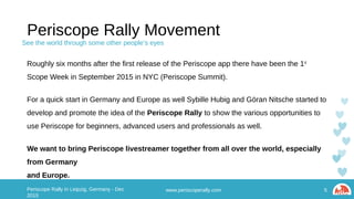 Periscope Rally Movement
Roughly six months after the first release of the Periscope app there have been the 1st Scope Week in
September 2015 in NYC (Periscope Summit).
For a quick start in Germany and Europe as well Sybille Hubig and Göran Nitsche started to develop
and promote the idea of the Periscope Rally to show the various opportunities to use Periscope for
beginners, advanced users and professionals as well.
We want to bring Periscope livestreamer together from all over the world, especially from Germany
and Europe.
www.periscoperally.com 5Periscope Rally in Leipzig, Germany - Dec 2015
See the world through some other people’s eyes
 