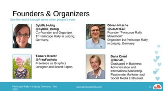 Founders & Organizers
Sybille
@Sybille_Hubig
Co-Founder and Organizer
1st Periscope Rally in Leipzig,
Germany
Göran Nitsche
@CoDIRECT
Founder “Periscope Rally
Movement”
Organizer 1st Periscope Rally in
Leipzig, Germany
Tamara Krantz
@FrauFuchsia
Freelance as Graphics Designer
and Brand Expert.
www.periscoperally.com 6Periscope Rally in Leipzig, Germany - Dec 2015
Dana Cyrol
@DanaC_
Graduated in Business
Administration and International
Marketing. Passionate Marketer
and Social Media Enthusiast.
See the world through some other people’s eyes
 