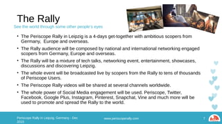 The Rally
• The Periscope Rally in Leipzig is a 4-days get-together with ambitious scopers from Germany,
Europe and overseas.
• The Rally audience will be composed by national and international networking engaged scopers
from Germany, Europe and overseas.
• The Rally will be a mixture of tech talks, networking event, entertainment, showcases, discussions
and discovering Leipzig.
• The whole event will be broadcasted live by scopers from the Rally to tens of thousands of
Periscope Users.
• The Periscope Rally videos will be shared at several channels worldwide.
• The whole power of Social Media engagement will be used. Periscope, Twitter, Facebook, Google
Plus, Instagram, Pinterest, Snapchat, Vine and much more will be used to promote and spread the
Rally to the world.
www.periscoperally.com 7Periscope Rally in Leipzig, Germany - Dec 2015
See the world through some other people’s eyes
 