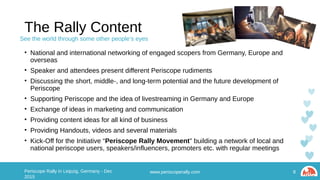 The Rally Content
• National and international networking of engaged scopers from Germany, Europe and overseas
• Speaker and attendees present different Periscope rudiments
• Discussing the short, middle-, and long-term potential and the future development of Periscope
• Supporting Periscope and the idea of livestreaming in Germany and Europe
• Exchange of ideas in marketing and communication
• Providing content ideas for all kind of business
• Providing Handouts, videos and several materials
• Kick-Off for the Initiative “Periscope Rally Movement” building a network of local and national
periscope users, speakers/influencers, promoters etc. with regular meetings
www.periscoperally.com 8Periscope Rally in Leipzig, Germany - Dec 2015
See the world through some other people’s eyes
 